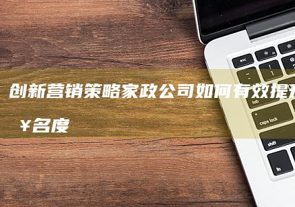 创新营销策略：家政公司如何有效提升品牌知名度与市场渗透力